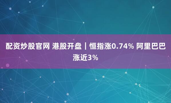 配资炒股官网 港股开盘｜恒指涨0.74% 阿里巴巴涨近3%