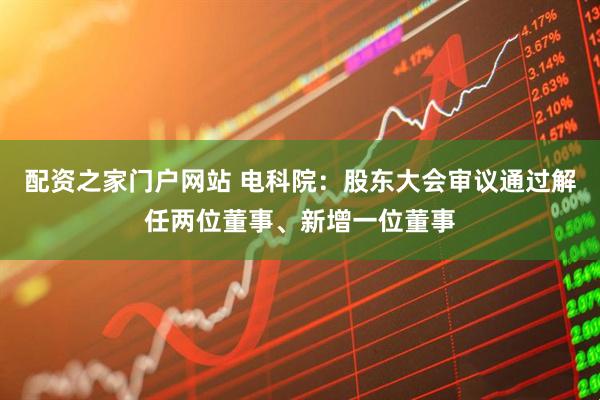 配资之家门户网站 电科院：股东大会审议通过解任两位董事、新增一位董事
