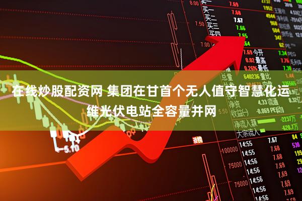 在线炒股配资网 集团在甘首个无人值守智慧化运维光伏电站全容量并网