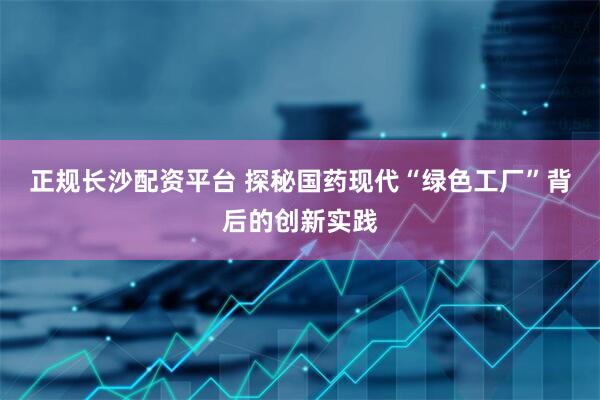 正规长沙配资平台 探秘国药现代“绿色工厂”背后的创新实践