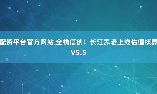 配资平台官方网站 全栈信创！长江养老上线估值核算V5.5