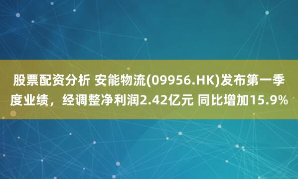 股票配资分析 安能物流(09956.HK)发布第一季度业绩，经调整净利润2.42亿元 同比增加15.9%