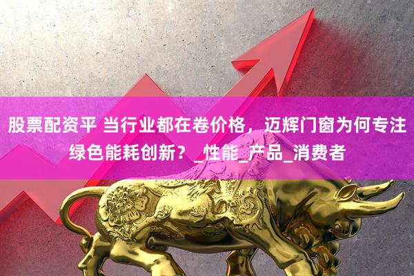 股票配资平 当行业都在卷价格，迈辉门窗为何专注绿色能耗创新？_性能_产品_消费者