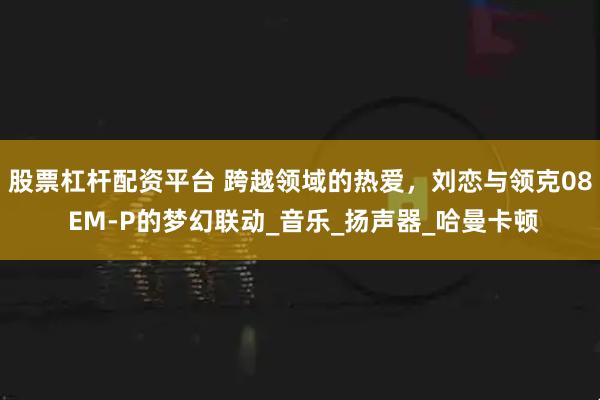 股票杠杆配资平台 跨越领域的热爱，刘恋与领克08 EM-P的梦幻联动_音乐_扬声器_哈曼卡顿