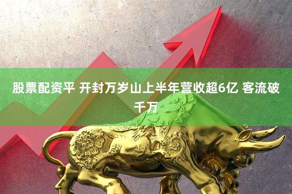股票配资平 开封万岁山上半年营收超6亿 客流破千万