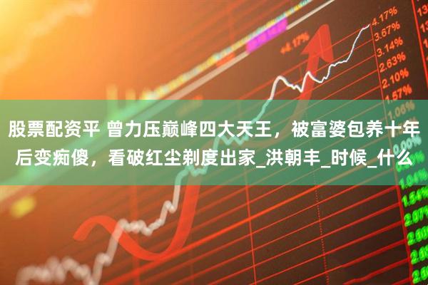 股票配资平 曾力压巅峰四大天王，被富婆包养十年后变痴傻，看破红尘剃度出家_洪朝丰_时候_什么