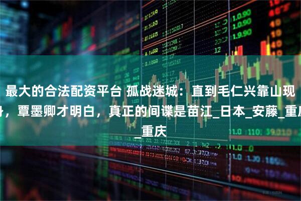 最大的合法配资平台 孤战迷城：直到毛仁兴靠山现身，覃墨卿才明白，真正的间谍是苗江_日本_安藤_重庆