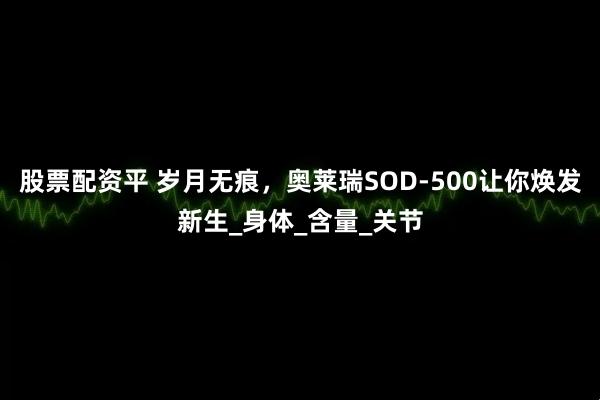 股票配资平 岁月无痕，奥莱瑞SOD-500让你焕发新生_身体_含量_关节