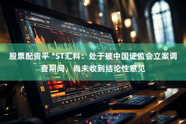 股票配资平 *ST汇科：处于被中国证监会立案调查期间，尚未收到结论性意见
