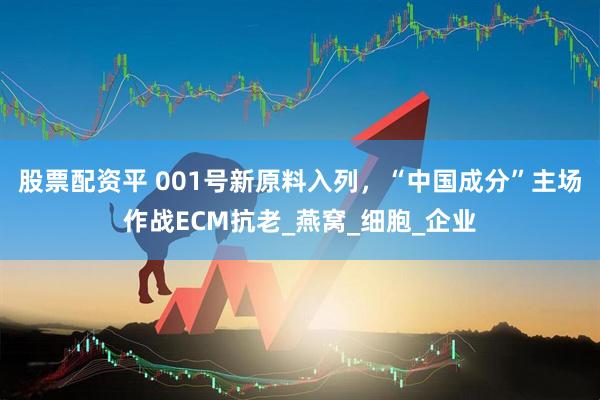 股票配资平 001号新原料入列，“中国成分”主场作战ECM抗老_燕窝_细胞_企业