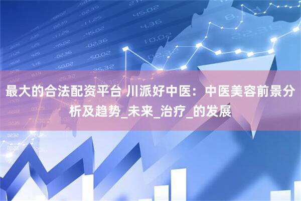 最大的合法配资平台 川派好中医：中医美容前景分析及趋势_未来_治疗_的发展