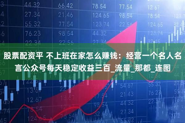 股票配资平 不上班在家怎么赚钱：经营一个名人名言公众号每天稳定收益三百_流量_那都_连图
