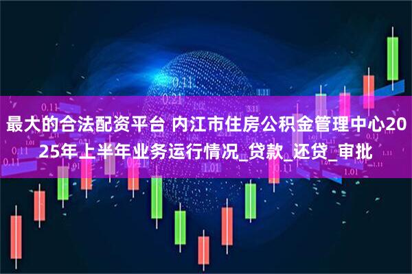 最大的合法配资平台 内江市住房公积金管理中心2025年上半年业务运行情况_贷款_还贷_审批