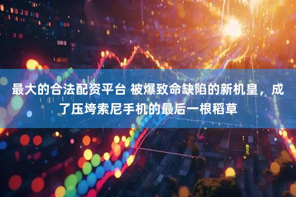 最大的合法配资平台 被爆致命缺陷的新机皇，成了压垮索尼手机的最后一根稻草