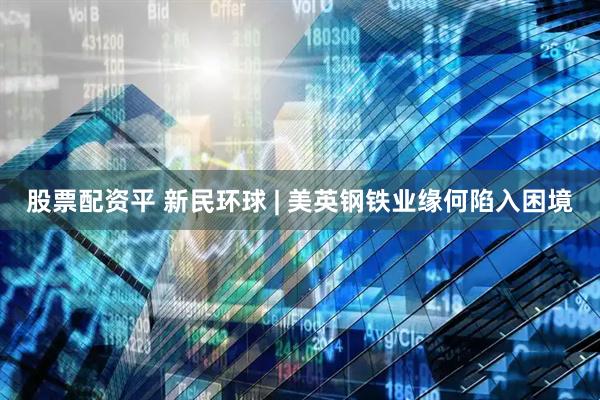 股票配资平 新民环球 | 美英钢铁业缘何陷入困境