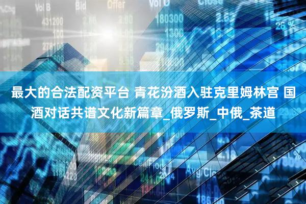 最大的合法配资平台 青花汾酒入驻克里姆林宫 国酒对话共谱文化新篇章_俄罗斯_中俄_茶道