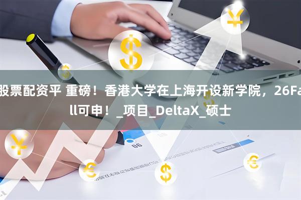 股票配资平 重磅！香港大学在上海开设新学院，26Fall可申！_项目_DeltaX_硕士