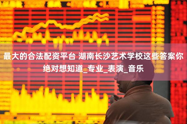 最大的合法配资平台 湖南长沙艺术学校这些答案你绝对想知道_专业_表演_音乐