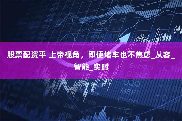 股票配资平 上帝视角，即便堵车也不焦虑_从容_智能_实时