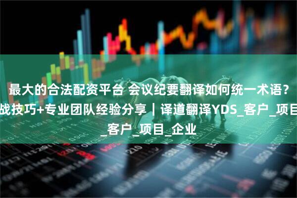 最大的合法配资平台 会议纪要翻译如何统一术语？4个实战技巧+专业团队经验分享｜译道翻译YDS_客户_项目_企业