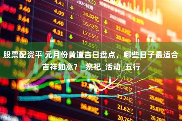 股票配资平 元月份黄道吉日盘点，哪些日子最适合吉祥如意？_祭祀_活动_五行