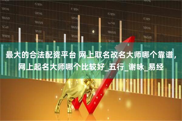 最大的合法配资平台 网上取名改名大师哪个靠谱，网上起名大师哪个比较好_五行_谢咏_易经