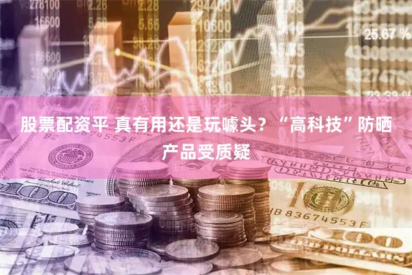 股票配资平 真有用还是玩噱头？“高科技”防晒产品受质疑