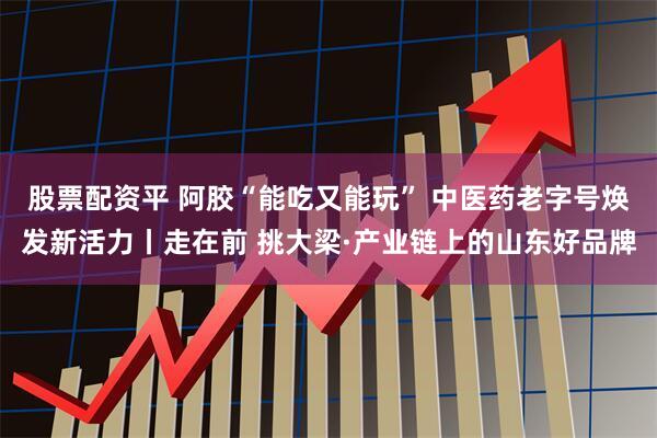 股票配资平 阿胶“能吃又能玩” 中医药老字号焕发新活力丨走在前 挑大梁·产业链上的山东好品牌