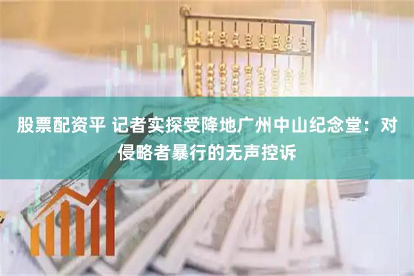 股票配资平 记者实探受降地广州中山纪念堂：对侵略者暴行的无声控诉