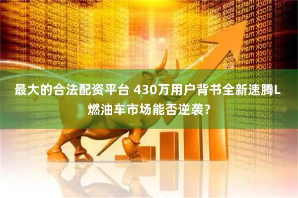 最大的合法配资平台 430万用户背书全新速腾L 燃油车市场能否逆袭？