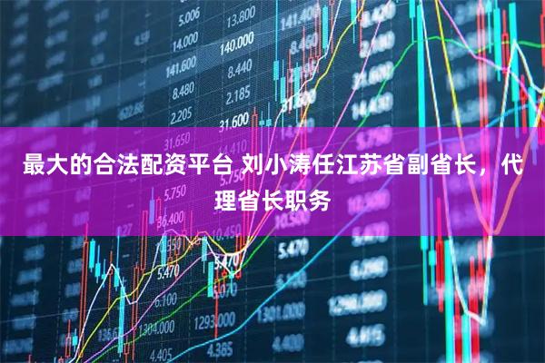 最大的合法配资平台 刘小涛任江苏省副省长，代理省长职务