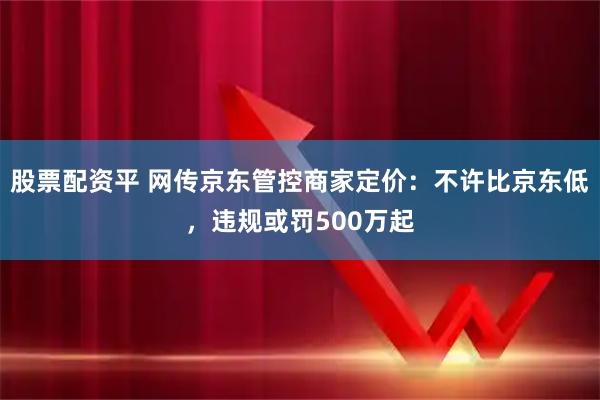 股票配资平 网传京东管控商家定价：不许比京东低，违规或罚500万起