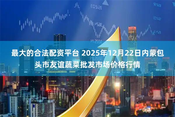 最大的合法配资平台 2025年12月22日内蒙包头市友谊蔬菜批发市场价格行情