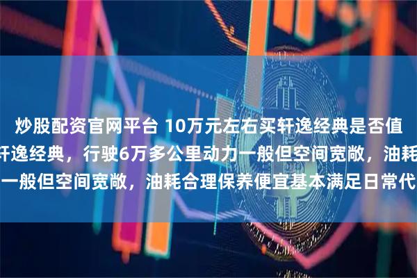 炒股配资官网平台 10万元左右买轩逸经典是否值得，2020年入手19款轩逸经典，行驶6万多公里动力一般但空间宽敞，油耗合理保养便宜基本满足日常代步需求