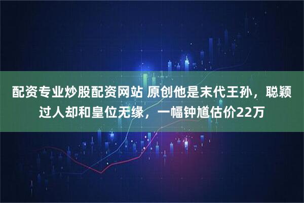 配资专业炒股配资网站 原创他是末代王孙，聪颖过人却和皇位无缘，一幅钟馗估价22万