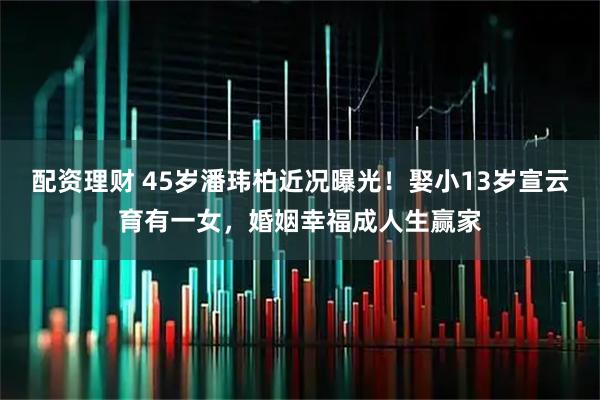 配资理财 45岁潘玮柏近况曝光！娶小13岁宣云育有一女，婚姻幸福成人生赢家