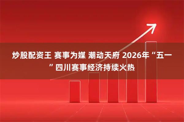 炒股配资王 赛事为媒 潮动天府 2026年“五一”四川赛事经济持续火热