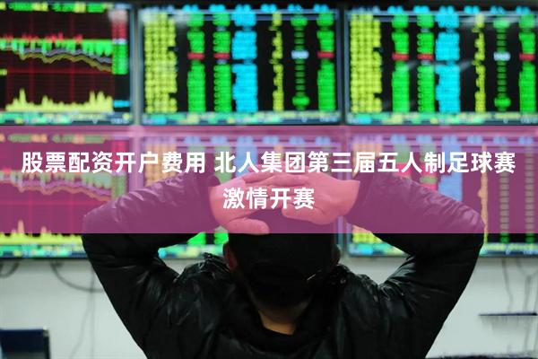 股票配资开户费用 北人集团第三届五人制足球赛激情开赛