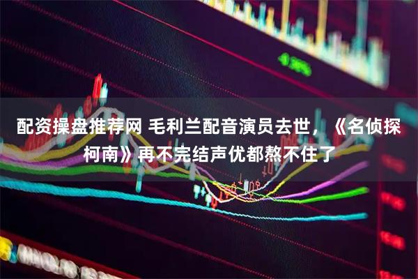 配资操盘推荐网 毛利兰配音演员去世,《名侦探柯南》再不完结声优都熬不住了