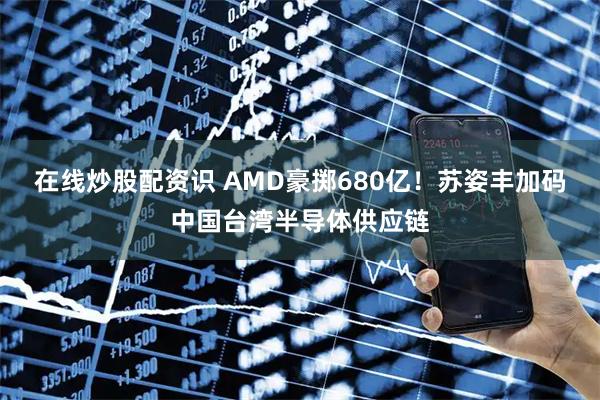 在线炒股配资识 AMD豪掷680亿!苏姿丰加码中国台湾半导体供应链