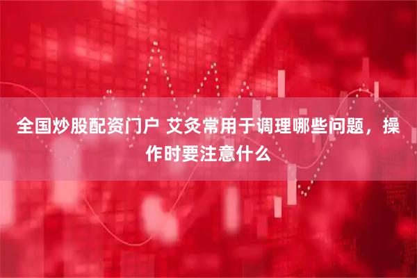全国炒股配资门户 艾灸常用于调理哪些问题，操作时要注意什么