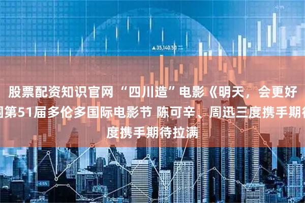 股票配资知识官网 “四川造”电影《明天，会更好》入围第51届多伦多国际电影节 陈可辛、周迅三度携手期待拉满