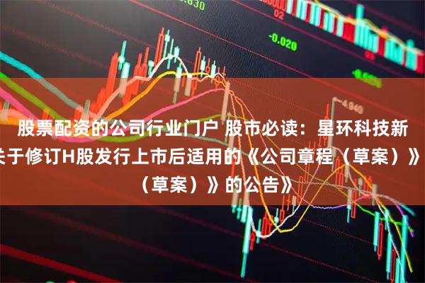 股票配资的公司行业门户 股市必读：星环科技新发布《关于修订H股发行上市后适用的《公司章程（草案）》的公告》