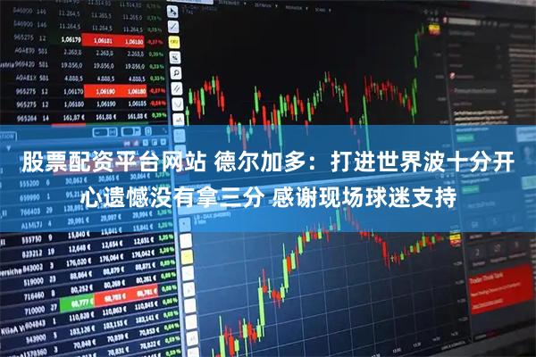 股票配资平台网站 德尔加多：打进世界波十分开心遗憾没有拿三分 感谢现场球迷支持