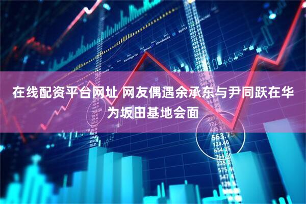 在线配资平台网址 网友偶遇余承东与尹同跃在华为坂田基地会面