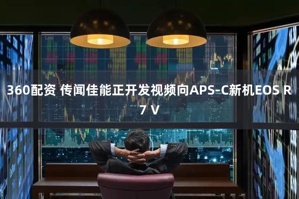 360配资 传闻佳能正开发视频向APS‑C新机EOS R7 V