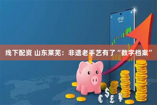 线下配资 山东莱芜：非遗老手艺有了“数字档案”